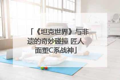 《坦克世界》与非遗的奇妙碰撞 匠人面塑C系战神