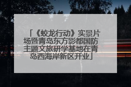 《蛟龙行动》实景片场暨青岛东方影都国防主题文旅研学基地在青岛西海岸新区开业