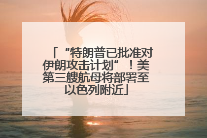 “特朗普已批准对伊朗攻击计划”！美第三艘航母将部署至以色列附近