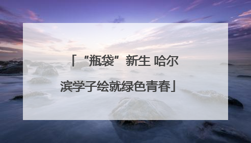 “瓶袋”新生 哈尔滨学子绘就绿色青春