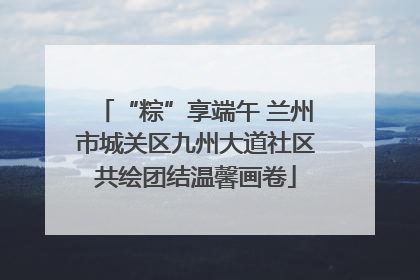 “粽”享端午 兰州市城关区九州大道社区共绘团结温馨画卷