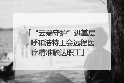 “云端守护”进基层，呼和浩特工会远程医疗精准触达职工