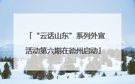 “云话山东”系列外宣活动第六期在德州启动