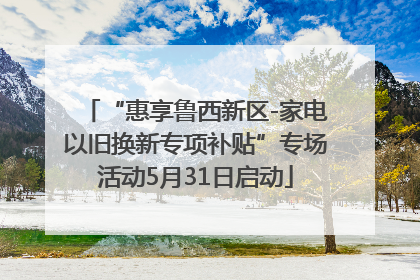 “惠享鲁西新区-家电以旧换新专项补贴”专场活动5月31日启动