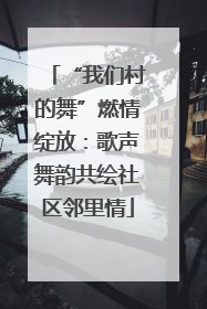 “我们村的舞”燃情绽放：歌声舞韵共绘社区邻里情
