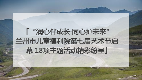 “润心伴成长·同心护未来” 兰州市儿童福利院第七届艺术节启幕 18项主题活动精彩纷呈