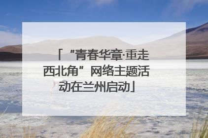 “青春华章·重走西北角”网络主题活动在兰州启动