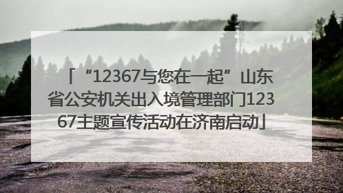 “12367与您在一起”山东省公安机关出入境管理部门12367主题宣传活动在济南启动