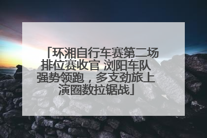 环湘自行车赛第二场排位赛收官 浏阳车队强势领跑，多支劲旅上演圈数拉锯战