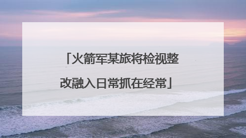 火箭军某旅将检视整改融入日常抓在经常