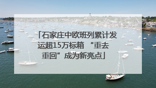 石家庄中欧班列累计发运超15万标箱 “重去重回”成为新亮点