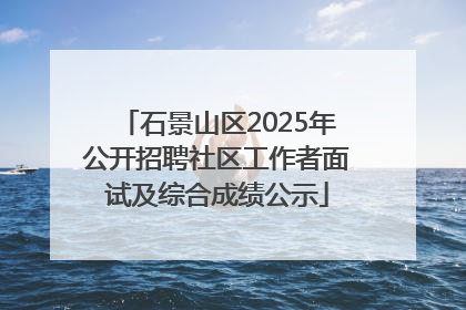 石景山区2025年公开招聘社区工作者面试及综合成绩公示