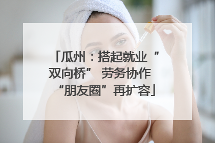 瓜州：搭起就业“双向桥” 劳务协作“朋友圈”再扩容