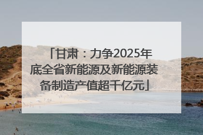 甘肃：力争2025年底全省新能源及新能源装备制造产值超千亿元