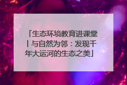 生态环境教育进课堂丨与自然为邻：发现千年大运河的生态之美