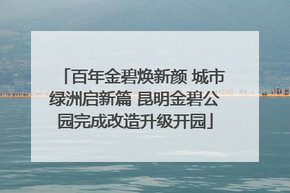 百年金碧焕新颜 城市绿洲启新篇 昆明金碧公园完成改造升级开园