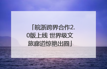 皖浙跨界合作2.0版上线 世界级文旅廊道惊艳出圈