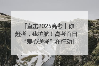 直击2025高考丨你赶考，我护航！高考首日“爱心送考”在行动