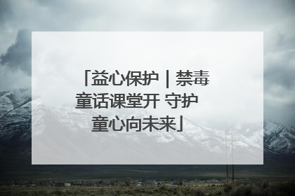 益心保护｜禁毒童话课堂开 守护童心向未来