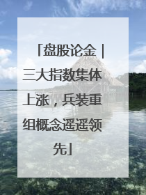 盘股论金｜三大指数集体上涨，兵装重组概念遥遥领先