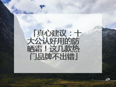 真心建议：十大公认好用的防晒霜！这几款热门品牌不出错