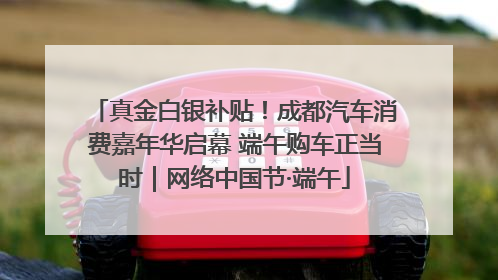 真金白银补贴！成都汽车消费嘉年华启幕 端午购车正当时｜网络中国节·端午