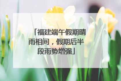 福建端午假期晴雨相间，假期后半段雨势增强