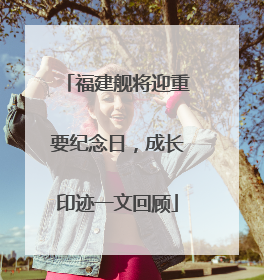 福建舰将迎重要纪念日，成长印迹一文回顾