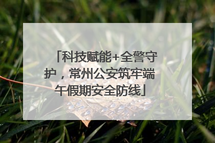 科技赋能+全警守护，常州公安筑牢端午假期安全防线