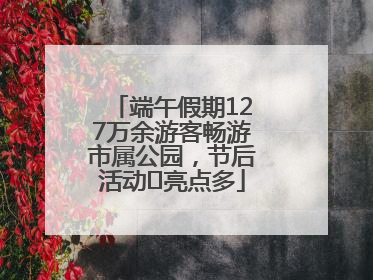 端午假期127万余游客畅游市属公园，节后活动﻿亮点多