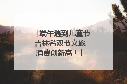 端午遇到儿童节 吉林省双节文旅消费创新高！
