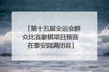第十五届全运会群众比赛象棋项目预赛在泰安圆满闭幕