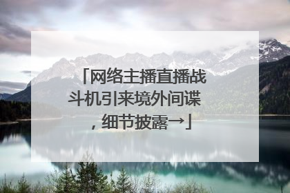 网络主播直播战斗机引来境外间谍，细节披露→