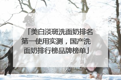 美白淡斑洗面奶排名第一使用实测，国产洗面奶排行榜品牌榜单