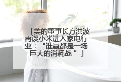 美的董事长方洪波再谈小米进入家电行业：“谁赢都是一场巨大的消耗战 ”