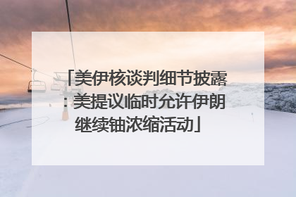美伊核谈判细节披露：美提议临时允许伊朗继续铀浓缩活动