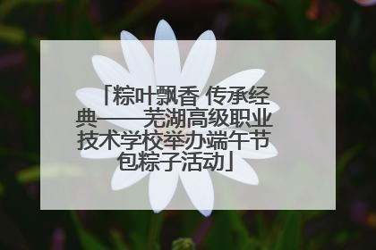 粽叶飘香 传承经典——芜湖高级职业技术学校举办端午节包粽子活动