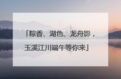 粽香、湖色、龙舟影，玉溪江川端午等你来