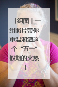 组图丨一组照片带你重温湘潭这个“五一”假期的火热