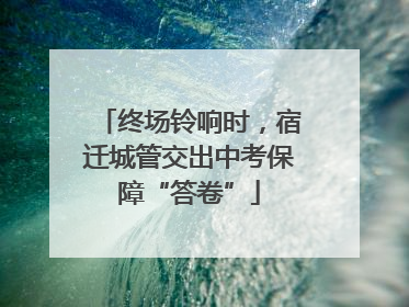终场铃响时，宿迁城管交出中考保障“答卷”