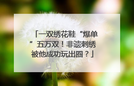 一双绣花鞋“爆单”五万双！非遗刺绣被他成功玩出圈？