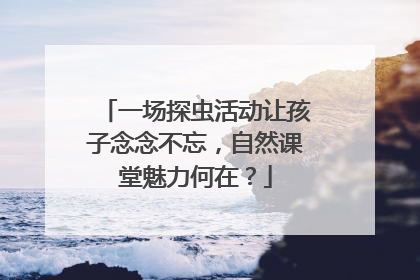 一场探虫活动让孩子念念不忘，自然课堂魅力何在？