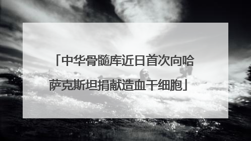 中华骨髓库近日首次向哈萨克斯坦捐献造血干细胞