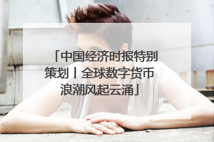 中国经济时报特别策划丨全球数字货币浪潮风起云涌