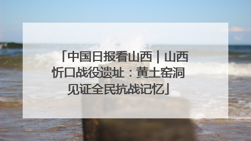 中国日报看山西｜山西忻口战役遗址：黄土窑洞见证全民抗战记忆