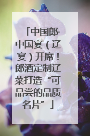 中国郎·中国宴（辽宴）开席！郎酒定制辽菜打造“可品尝的品质名片”