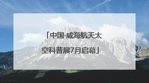 中国·威海航天太空科普展7月启幕