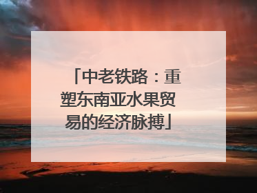 中老铁路：重塑东南亚水果贸易的经济脉搏