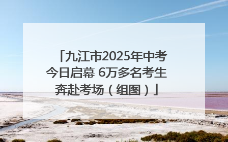 九江市2025年中考今日启幕 6万多名考生奔赴考场（组图）