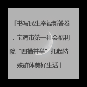书写民生幸福新答卷：宝鸡市第一社会福利院“四措并举”托起特殊群体美好生活